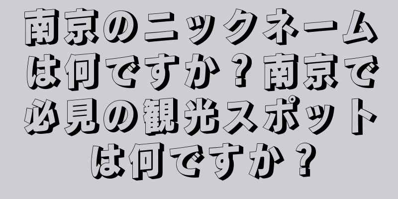 南京のニックネームは何ですか？南京で必見の観光スポットは何ですか？