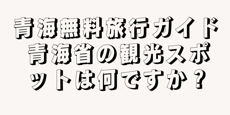 青海無料旅行ガイド 青海省の観光スポットは何ですか？