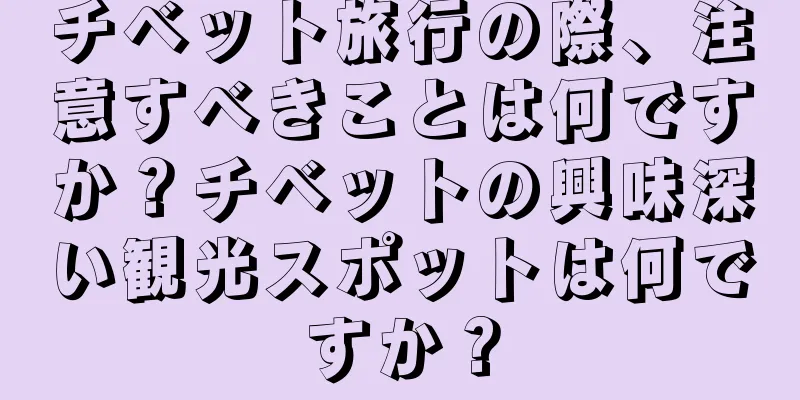チベット旅行の際、注意すべきことは何ですか？チベットの興味深い観光スポットは何ですか？