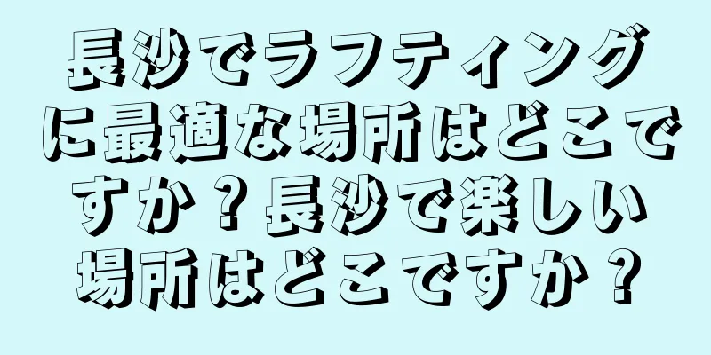 長沙でラフティングに最適な場所はどこですか？長沙で楽しい場所はどこですか？
