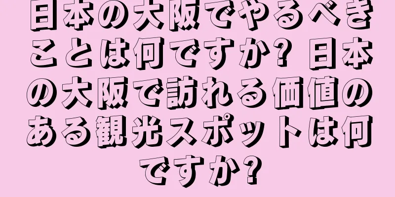 日本の大阪でやるべきことは何ですか? 日本の大阪で訪れる価値のある観光スポットは何ですか?
