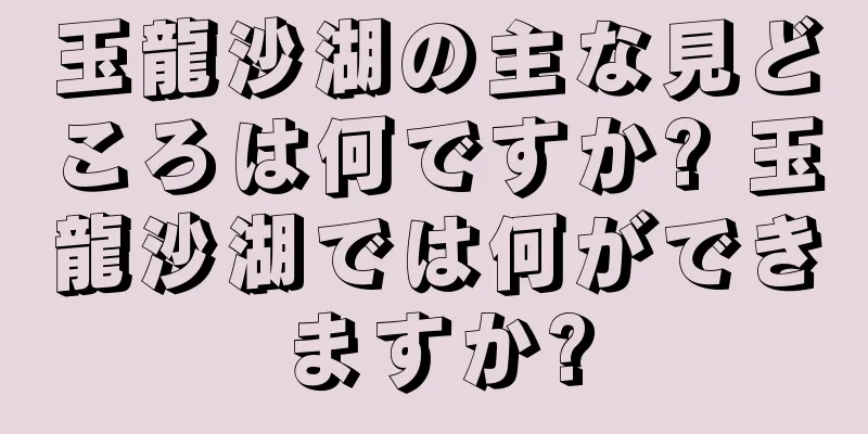 玉龍沙湖の主な見どころは何ですか? 玉龍沙湖では何ができますか?