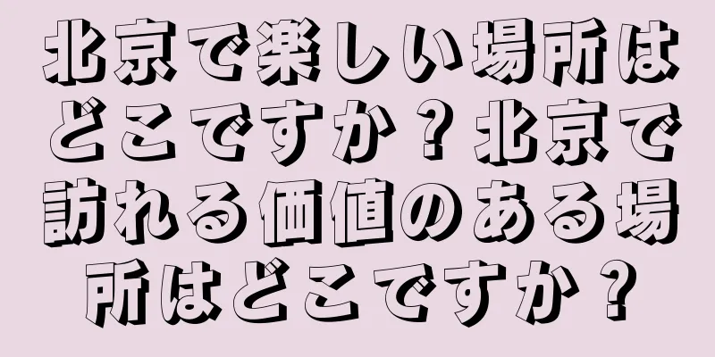 北京で楽しい場所はどこですか？北京で訪れる価値のある場所はどこですか？