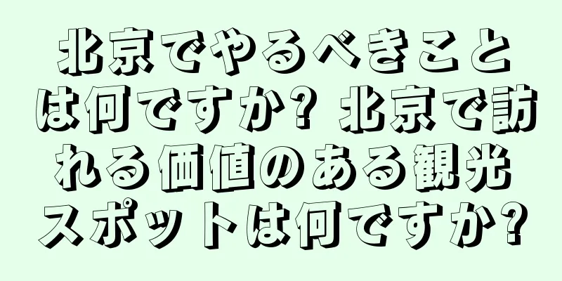 北京でやるべきことは何ですか? 北京で訪れる価値のある観光スポットは何ですか?