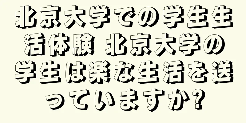 北京大学での学生生活体験 北京大学の学生は楽な生活を送っていますか?