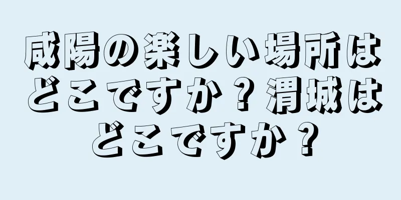 咸陽の楽しい場所はどこですか？渭城はどこですか？