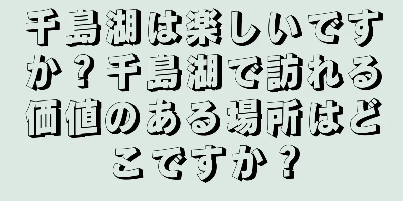 千島湖は楽しいですか？千島湖で訪れる価値のある場所はどこですか？