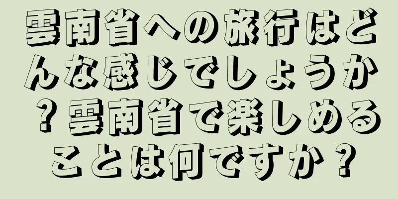 雲南省への旅行はどんな感じでしょうか？雲南省で楽しめることは何ですか？