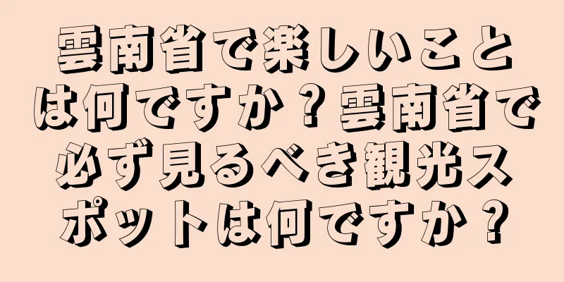 雲南省で楽しいことは何ですか？雲南省で必ず見るべき観光スポットは何ですか？