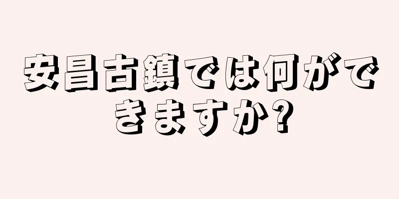 安昌古鎮では何ができますか?