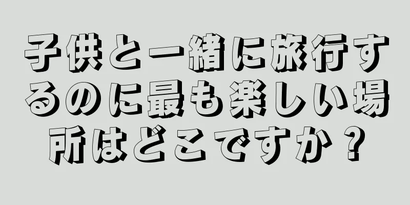 子供と一緒に旅行するのに最も楽しい場所はどこですか？