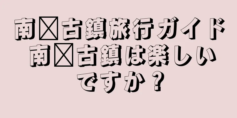 南浔古鎮旅行ガイド 南浔古鎮は楽しいですか？