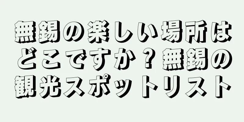 無錫の楽しい場所はどこですか？無錫の観光スポットリスト