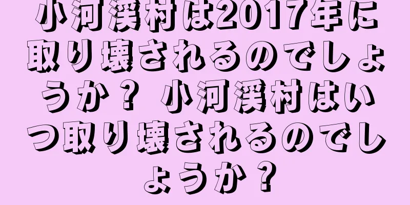 小河渓村は2017年に取り壊されるのでしょうか？ 小河渓村はいつ取り壊されるのでしょうか？