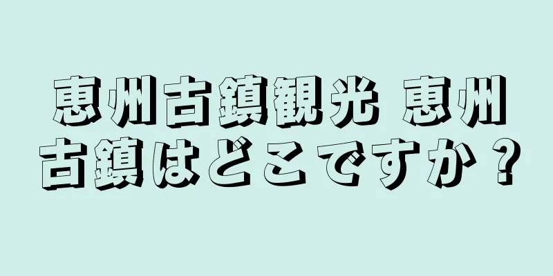 恵州古鎮観光 恵州古鎮はどこですか？