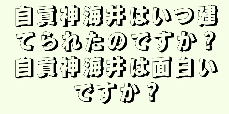 自貢神海井はいつ建てられたのですか？自貢神海井は面白いですか？