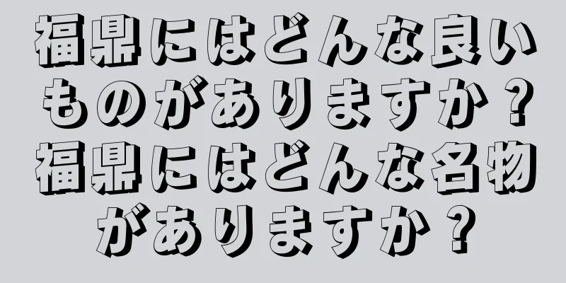 福鼎にはどんな良いものがありますか？福鼎にはどんな名物がありますか？