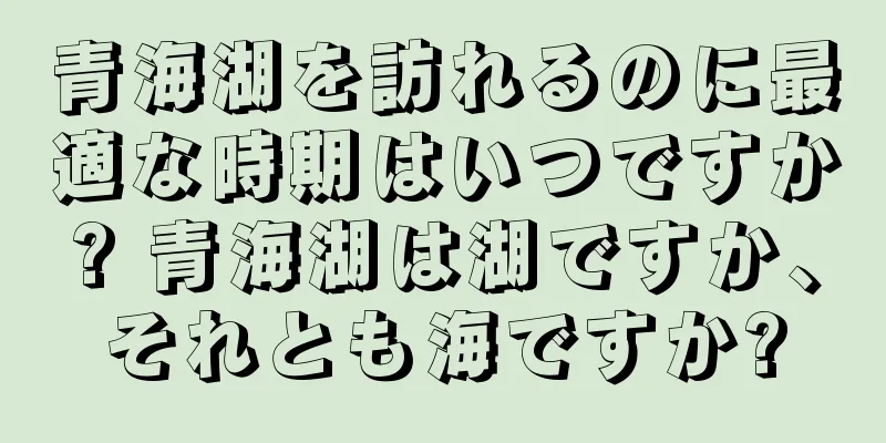 青海湖を訪れるのに最適な時期はいつですか? 青海湖は湖ですか、それとも海ですか?